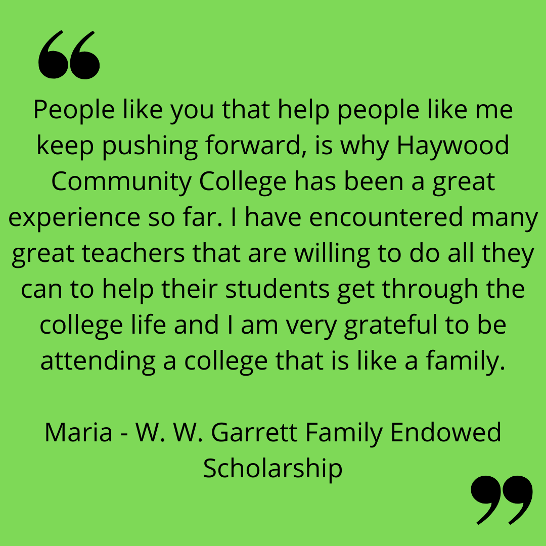 "People like you that help people like me keep pushing forward, is why Haywood Community College has been a great experience so far. i have encountered many great teachers that are willing to do all they can to help their students get through the college life and I am very grateful to be attending a college that is like a family."
Maria - W. W. Garrett Family Endowed Scholarship