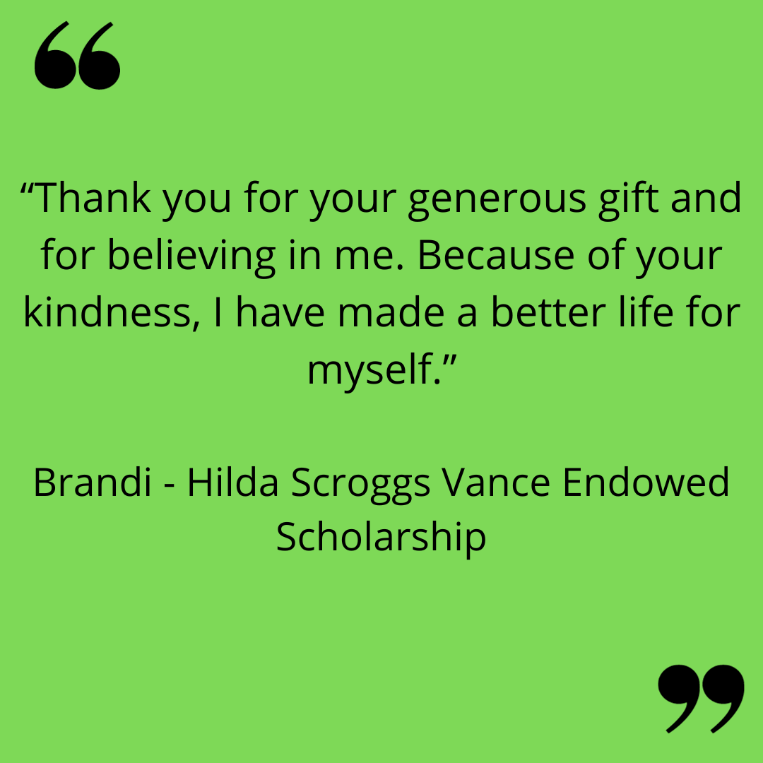 “Thank you for your generous gift and for believing in me. Because of your kindness, I have made a better life for myself.”
Brandi - Hilda Scroggs Vance Endowed Scholarship
