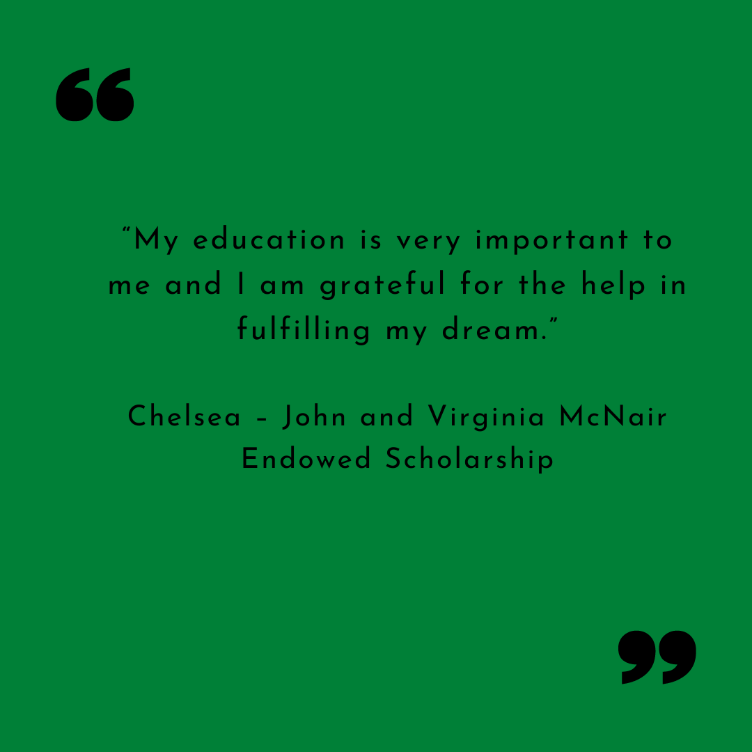 Chelsea Thank you “My education is very important to me and I am grateful for the help in fulfilling my dream.” Chelsea – John and Virginia McNair Endowed Scholarship “My education is very important to me and I am grateful for the help in fulfilling my dream.”
Chelsea – John and Virginia McNair Endowed Scholarship