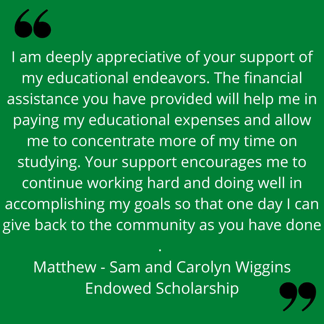 "I am deeply appreciative of your support of my educational endeavors. The financial assistance you have provided will help me in paying my educational expenses and allow me t concentrate more of my time on studying. Your support encourages me to continue working hard and doing well in accomplishing my goals so that one day I can give back to the community as you have done." 
Matthew - Sam and Carolyn Wiggins Endowed Scholarship