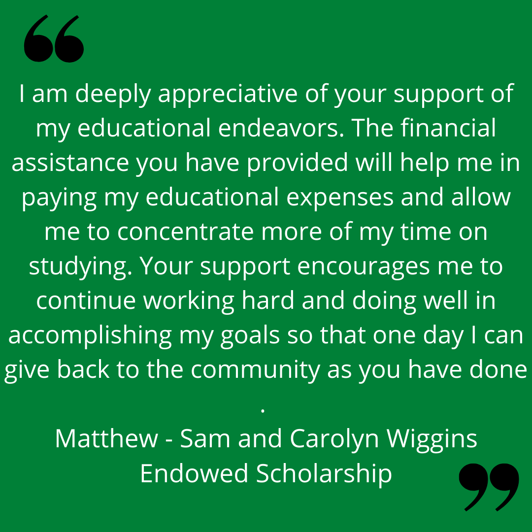 "I am deeply appreciative of your support of my educational endeavors. The financial assistance you have provided will help me in paying my educational expenses and allow me t concentrate more of my time on studying. Your support encourages me to continue working hard and doing well in accomplishing my goals so that one day I can give back to the community as you have done."
Matthew - Sam and Carolyn Wiggins Endowed Scholarship