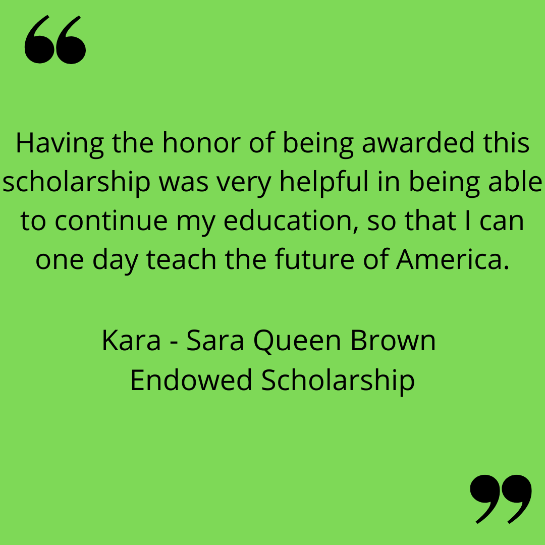 "Having the honor of being awarded this scholarship was very helpful in being able to continue my education, so that I can one day teach the future of America." 
Kara - Sara Queen Brown Endowed Scholarship