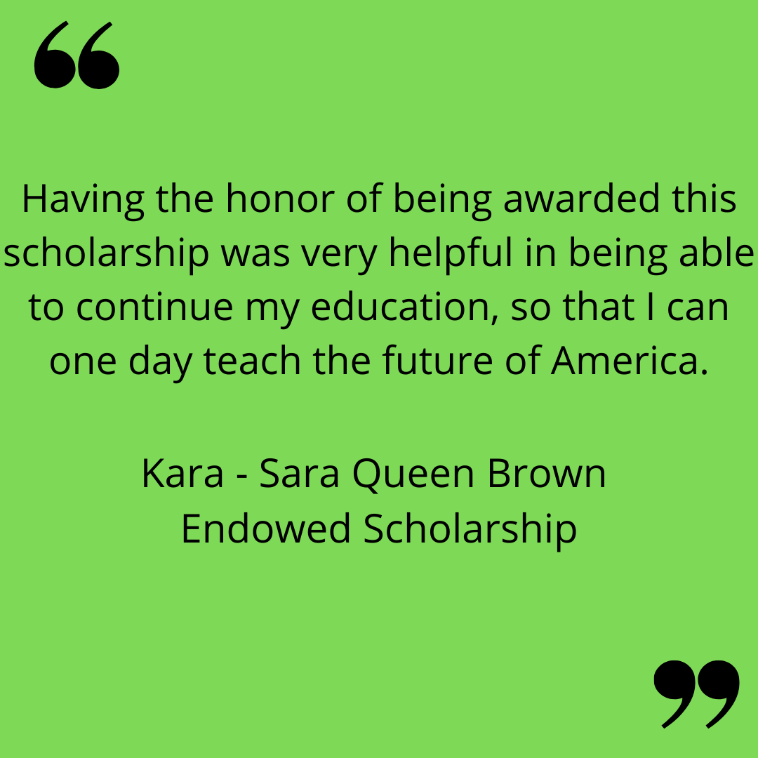 "Having the honor of being awarded this scholarship was very helpful in being able to continue my education, so that I can one day teach the future of America."
Kara - Sara Queen Brown Endowed Scholarship