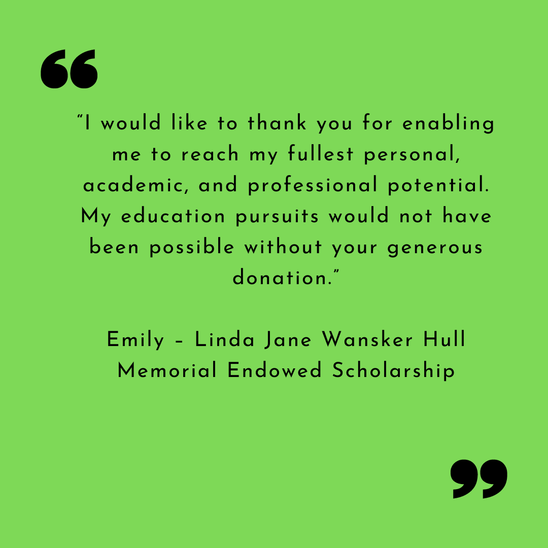 “I would like to thank you for enabling me to reach my fullest personal, academic, and professional potential. My education pursuits would not have been possible without your generous donation.”
Emily – Linda Jane Wansker Hull Memorial Endowed Scholarship