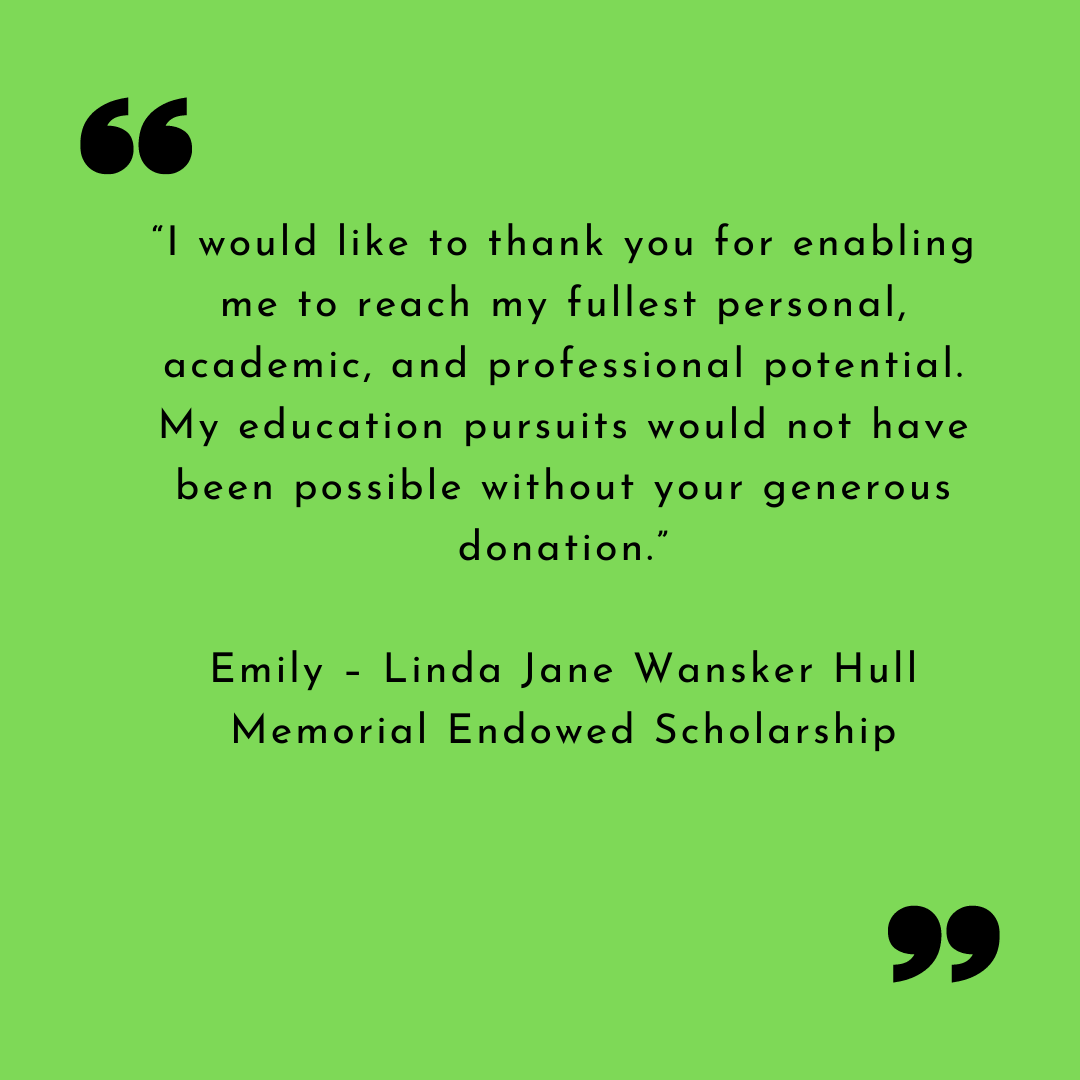 Emily Thank You “I would like to thank you for enabling me to reach my fullest personal, academic, and professional potential. My education pursuits would not have been possible without your generous donation.”
Emily – Linda Jane Wansker Hull Memorial Endowed Scholarship