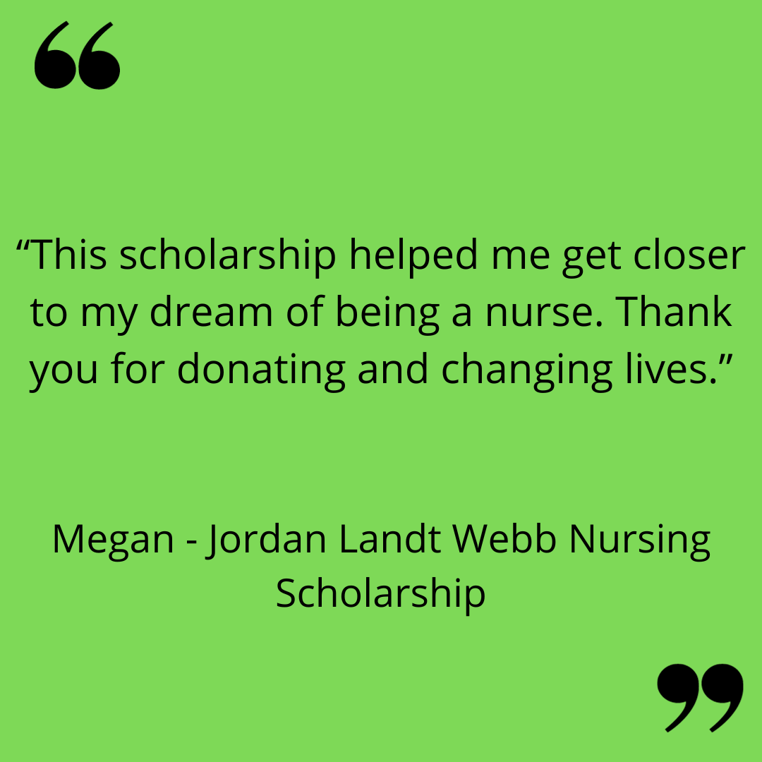 “This scholarship helped me get closer to my dream of being a nurse. Thank you for donating and changing lives.”
Megan  - Jordan Landt Webb Nursing Scholarship