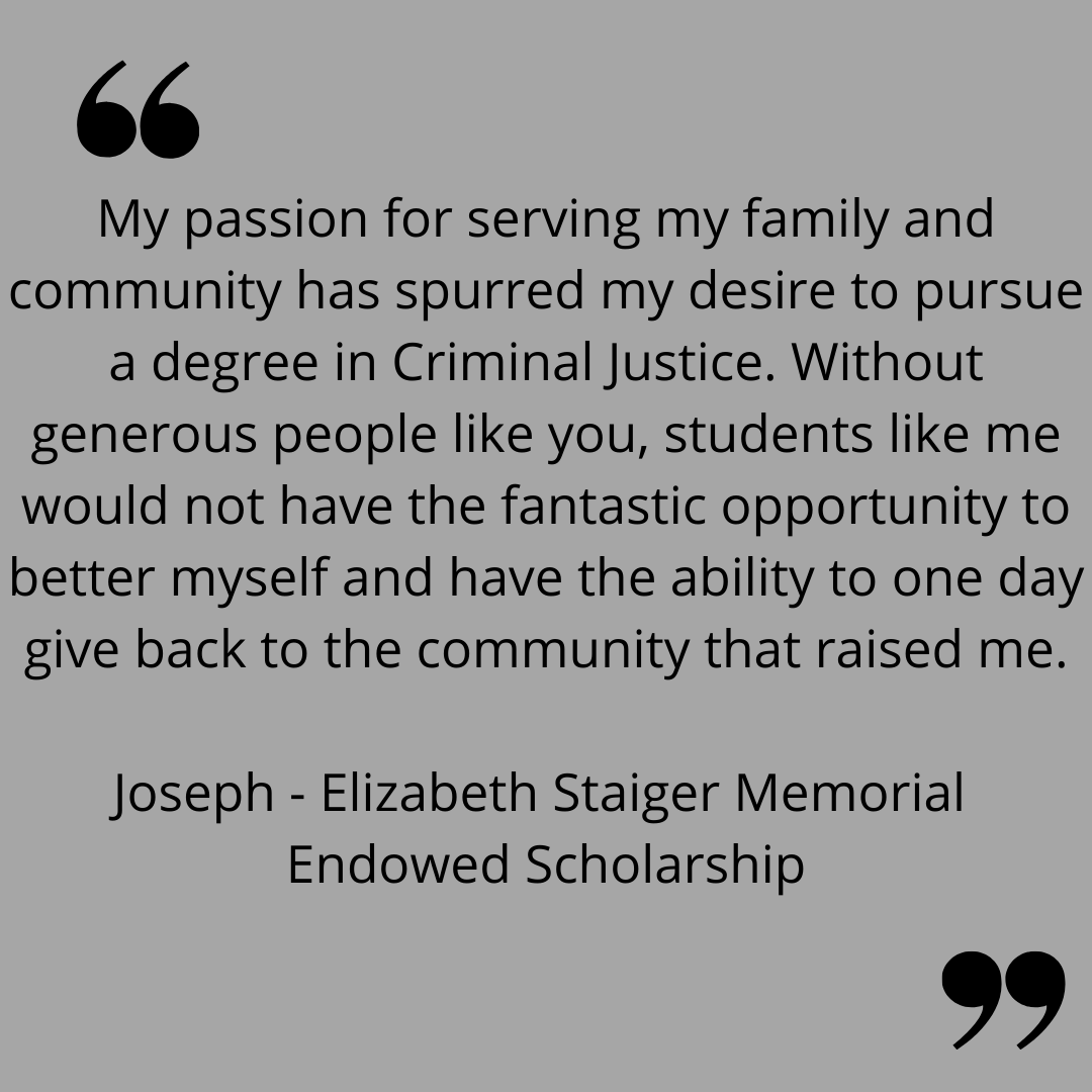 "My passion for serving my family and community has spurred my desire to pursue a degree in Criminal Justice. Without generous people like you, students like me would have the fantastic opportunity to better myself and have the ability to one day give back to the community that raised me."
Joseph - Elizabeth Staiger Memorial Endowed Scholarship