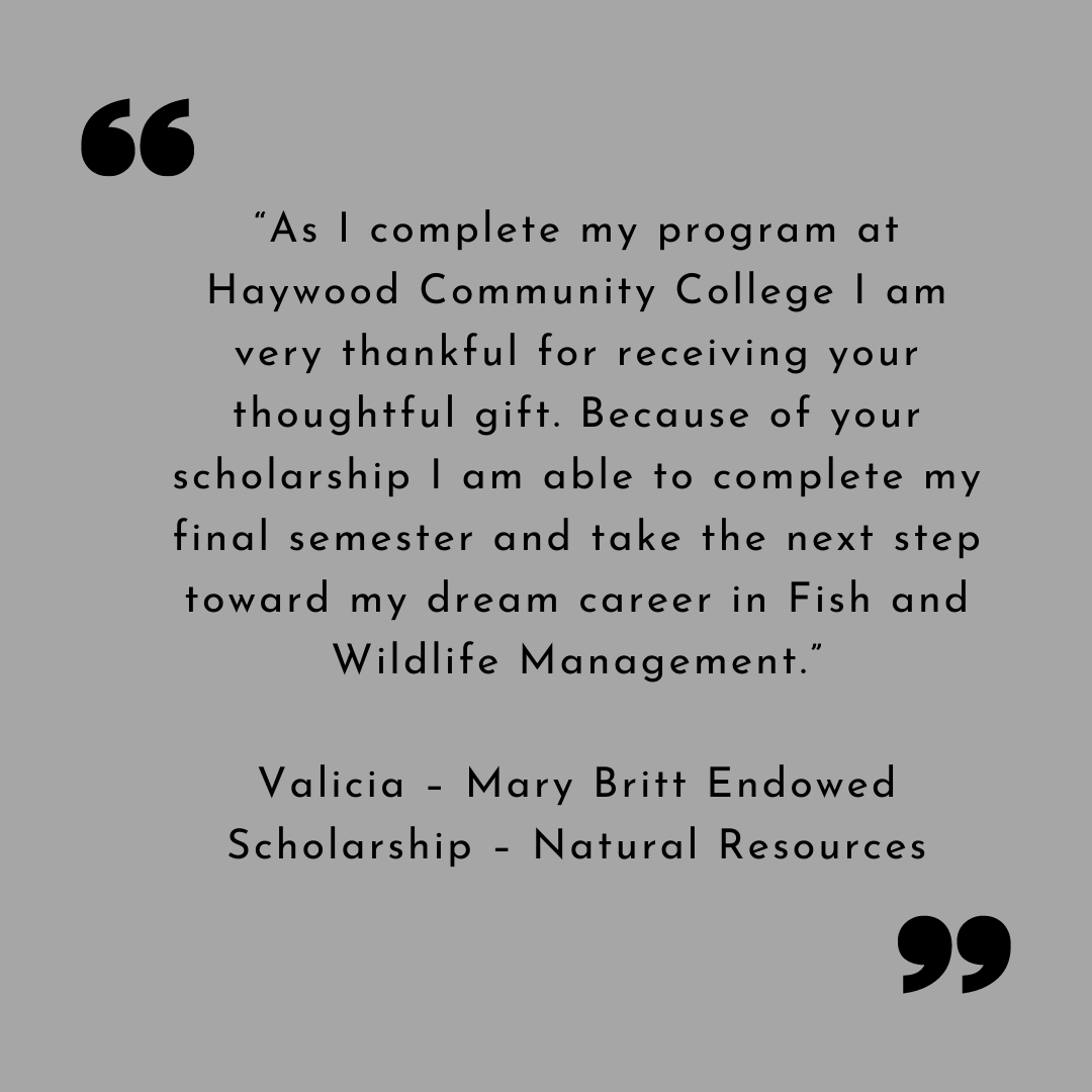 Valicia Thank You “As I complete my program at Haywood Community College I am very thankful for receiving your thoughtful gift. Because of your scholarship I am able to complete my final semester and take the next step toward my dream career in Fish and Wildlife Management.”
Valicia – Mary Britt Endowed Scholarship – Natural Resources