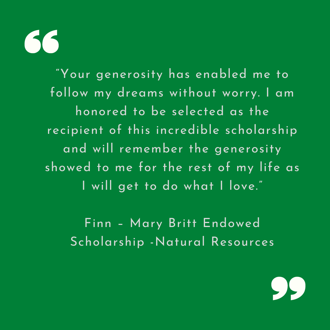 “Your generosity has enabled me to follow my dreams without worry. I am honored to be selected as the recipient of this incredible scholarship and will remember the generosity showed to me for the rest of my life as I will get to do what I love.”
Finn – Mary Britt Endowed Scholarship -Natural Resources