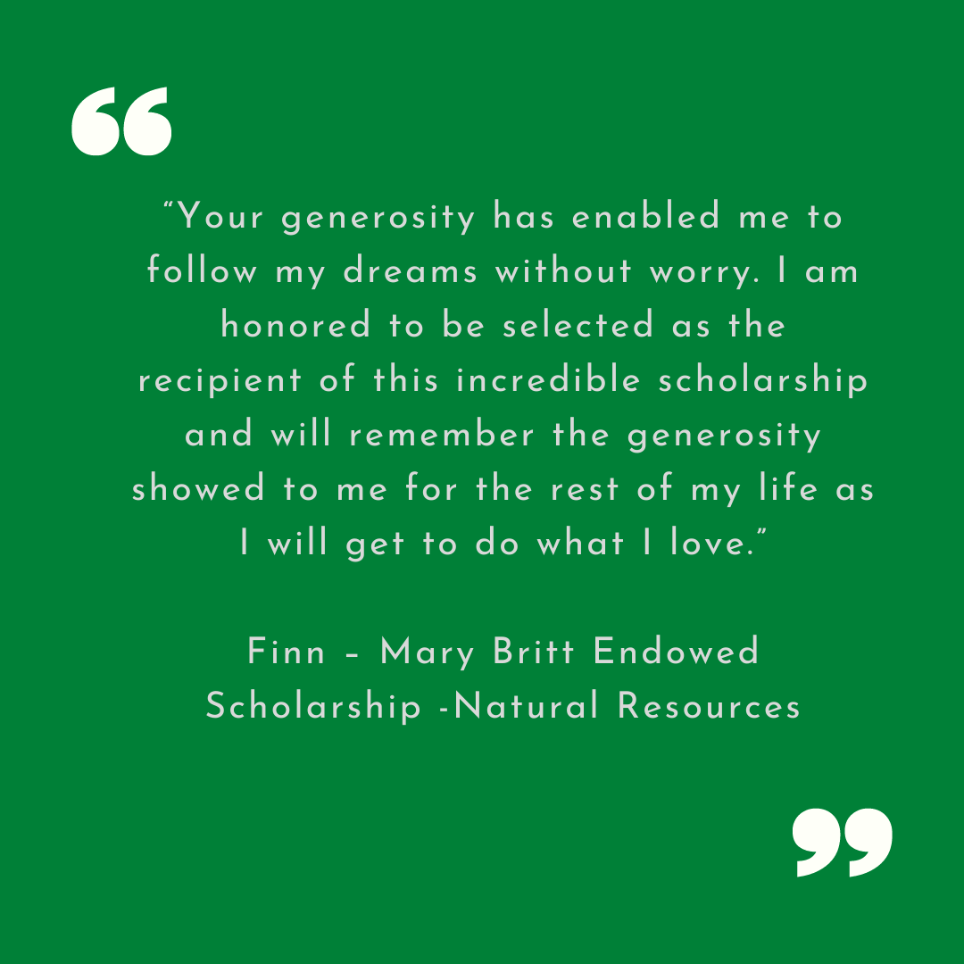 Finn Thank You “Your generosity has enabled me to follow my dreams without worry. I am honored to be selected as the recipient of this incredible scholarship and will remember the generosity showed to me for the rest of my life as I will get to do what I love.”
Finn – Mary Britt Endowed Scholarship -Natural Resources