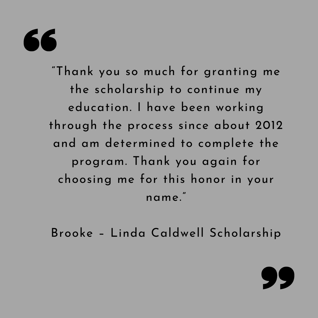 “Thank you so much for granting me the scholarship to continue my education. I have been working through the process since about 2012 and am determined to complete the program. Thank you again for choosing me for this honor in your name.”
Brooke – Linda Caldwell Scholarship