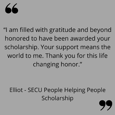 “I am filled with gratitude and beyond honored to have been awarded your scholarship. Your support means the world to me. Thank you for this life changing honor.”
Elliot - SECU People Helping People Scholarship