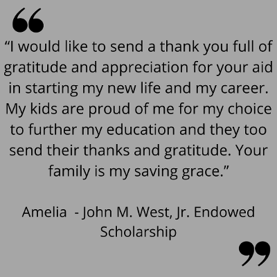 “I would like to send a thank you full of gratitude and appreciation for your aid in starting my new life and my career. My kids are proud of me for my choice to further my education and they too send their thanks and gratitude. Your family is my saving grace.”
Amelia  - John M. West, Jr. Endowed Scholarship