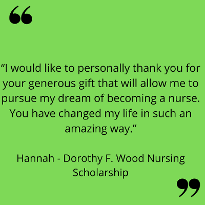 “I would like to personally thank you for your generous gift that will allow me to pursue my dream of becoming a nurse. You have changed my life in such an amazing way.”
Hannah - Dorothy F. Wood Nursing Scholarship
